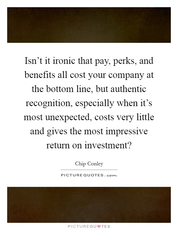 Isn't it ironic that pay, perks, and benefits all cost your company at the bottom line, but authentic recognition, especially when it's most unexpected, costs very little and gives the most impressive return on investment? Picture Quote #1