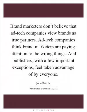 Brand marketers don’t believe that ad-tech companies view brands as true partners. Ad-tech companies think brand marketers are paying attention to the wrong things. And publishers, with a few important exceptions, feel taken advantage of by everyone Picture Quote #1