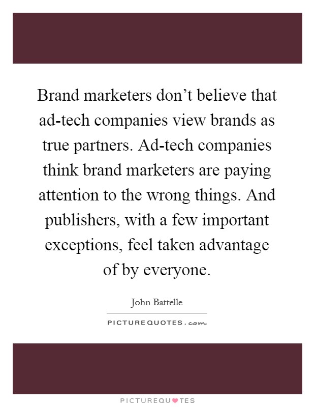 Brand marketers don't believe that ad-tech companies view brands as true partners. Ad-tech companies think brand marketers are paying attention to the wrong things. And publishers, with a few important exceptions, feel taken advantage of by everyone. Picture Quote #1