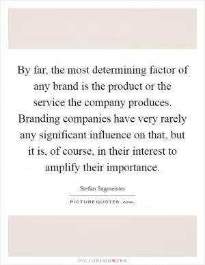By far, the most determining factor of any brand is the product or the service the company produces. Branding companies have very rarely any significant influence on that, but it is, of course, in their interest to amplify their importance Picture Quote #1