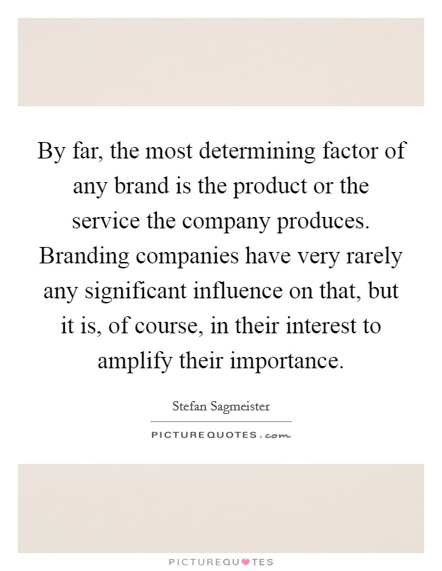 By far, the most determining factor of any brand is the product or the service the company produces. Branding companies have very rarely any significant influence on that, but it is, of course, in their interest to amplify their importance. Picture Quote #1