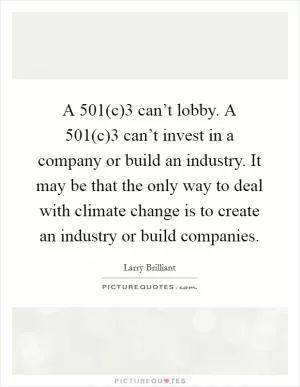 A 501(c)3 can’t lobby. A 501(c)3 can’t invest in a company or build an industry. It may be that the only way to deal with climate change is to create an industry or build companies Picture Quote #1
