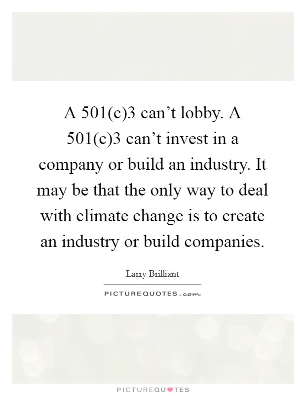 A 501(c)3 can't lobby. A 501(c)3 can't invest in a company or build an industry. It may be that the only way to deal with climate change is to create an industry or build companies. Picture Quote #1
