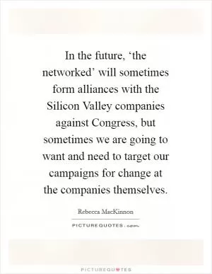 In the future, ‘the networked’ will sometimes form alliances with the Silicon Valley companies against Congress, but sometimes we are going to want and need to target our campaigns for change at the companies themselves Picture Quote #1