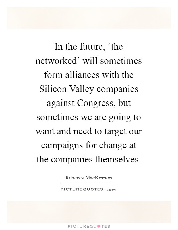 In the future, ‘the networked' will sometimes form alliances with the Silicon Valley companies against Congress, but sometimes we are going to want and need to target our campaigns for change at the companies themselves. Picture Quote #1