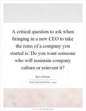 A critical question to ask when bringing in a new CEO to take the reins of a company you started is: Do you want someone who will maintain company culture or reinvent it? Picture Quote #1