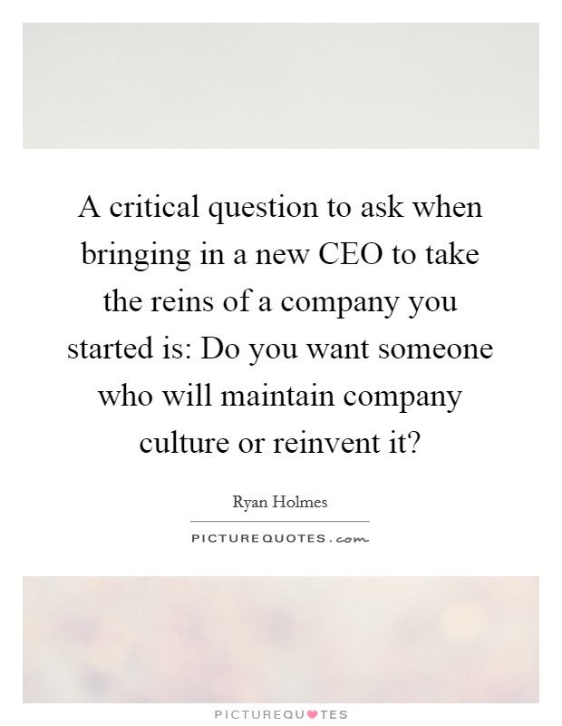 A critical question to ask when bringing in a new CEO to take the reins of a company you started is: Do you want someone who will maintain company culture or reinvent it? Picture Quote #1