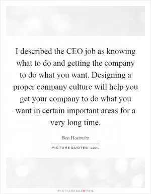 I described the CEO job as knowing what to do and getting the company to do what you want. Designing a proper company culture will help you get your company to do what you want in certain important areas for a very long time Picture Quote #1