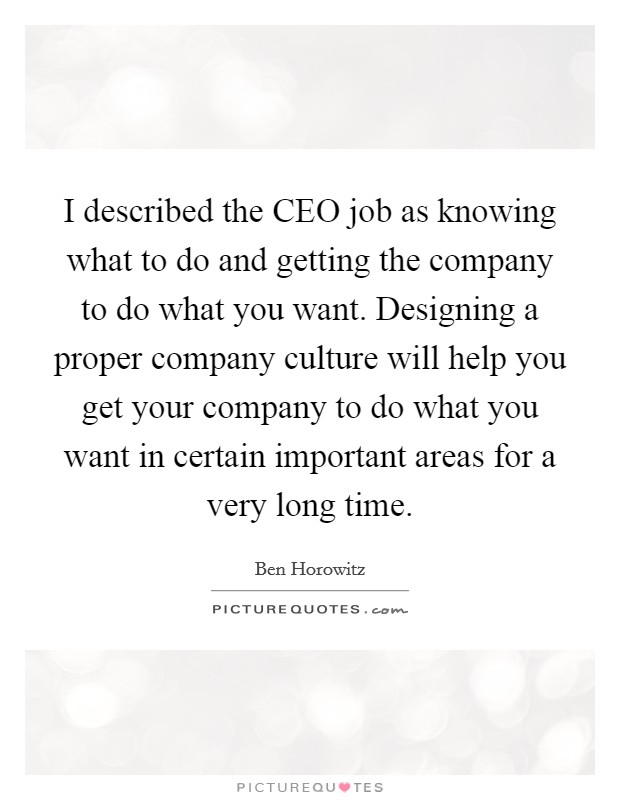 I described the CEO job as knowing what to do and getting the company to do what you want. Designing a proper company culture will help you get your company to do what you want in certain important areas for a very long time. Picture Quote #1