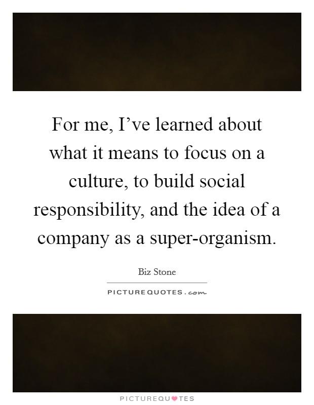For me, I've learned about what it means to focus on a culture, to build social responsibility, and the idea of a company as a super-organism. Picture Quote #1