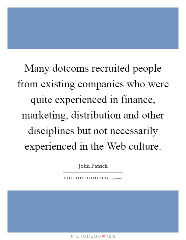 Many dotcoms recruited people from existing companies who were quite experienced in finance, marketing, distribution and other disciplines but not necessarily experienced in the Web culture. Picture Quote #1