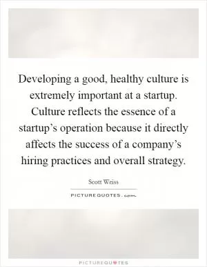 Developing a good, healthy culture is extremely important at a startup. Culture reflects the essence of a startup’s operation because it directly affects the success of a company’s hiring practices and overall strategy Picture Quote #1