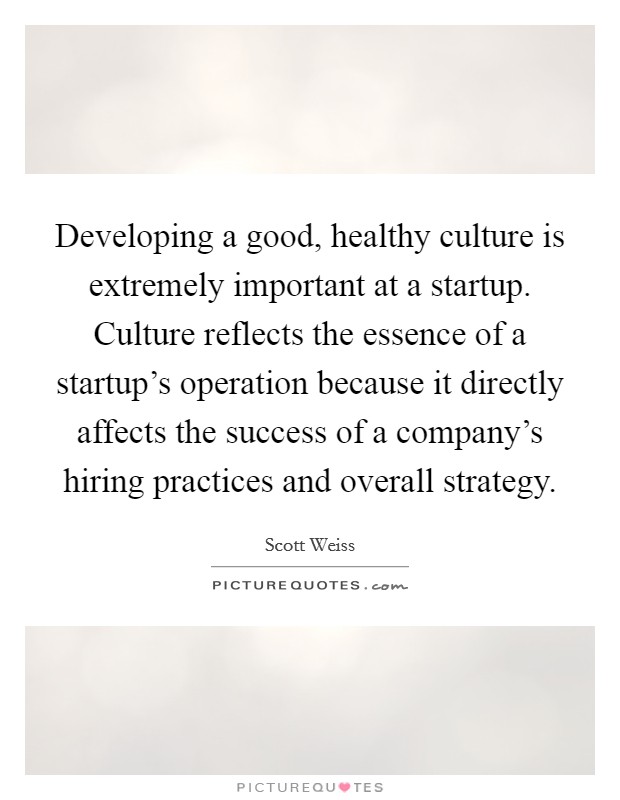 Developing a good, healthy culture is extremely important at a startup. Culture reflects the essence of a startup's operation because it directly affects the success of a company's hiring practices and overall strategy. Picture Quote #1