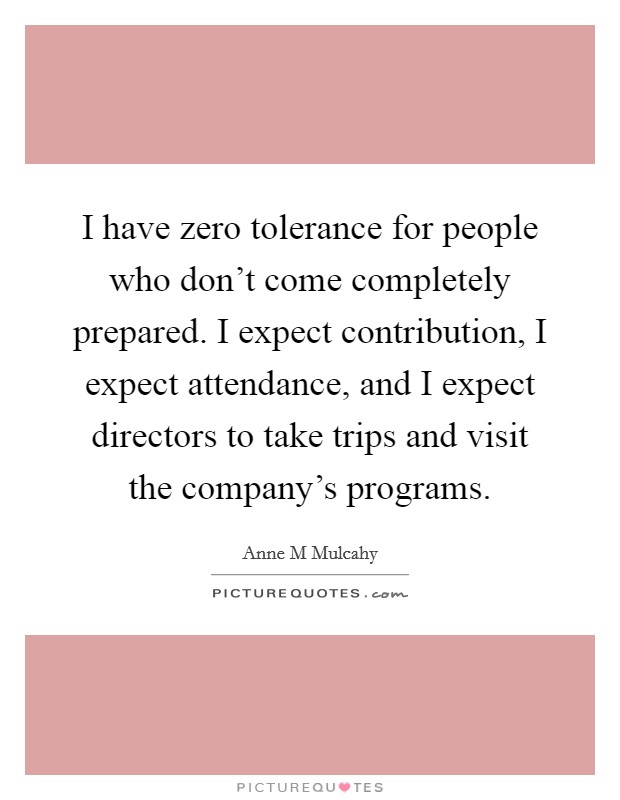 I have zero tolerance for people who don't come completely prepared. I expect contribution, I expect attendance, and I expect directors to take trips and visit the company's programs. Picture Quote #1