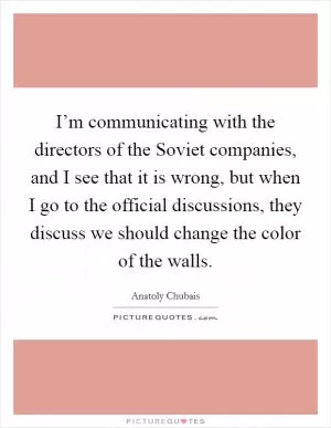 I’m communicating with the directors of the Soviet companies, and I see that it is wrong, but when I go to the official discussions, they discuss we should change the color of the walls Picture Quote #1