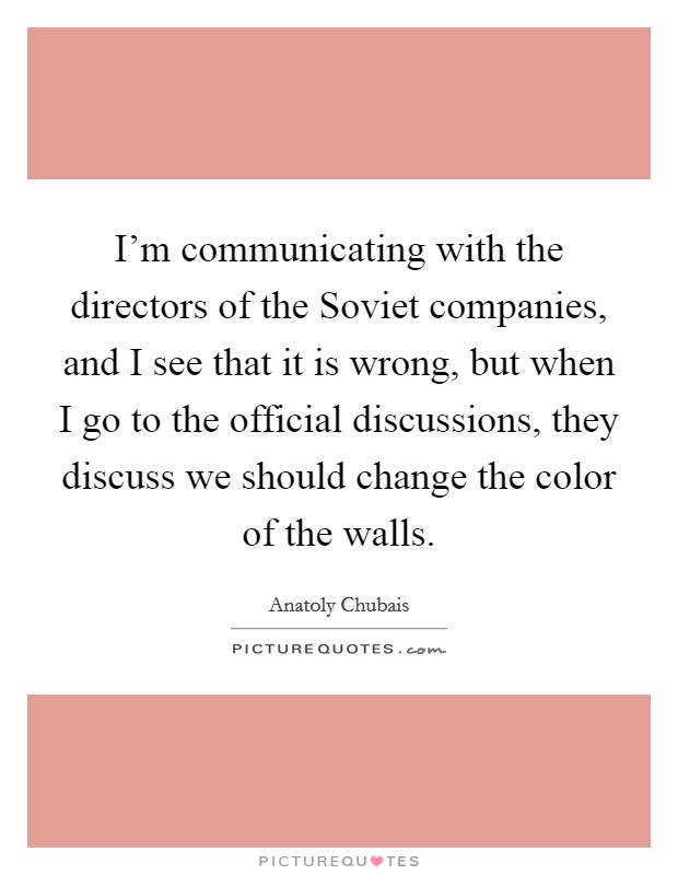 I'm communicating with the directors of the Soviet companies, and I see that it is wrong, but when I go to the official discussions, they discuss we should change the color of the walls. Picture Quote #1
