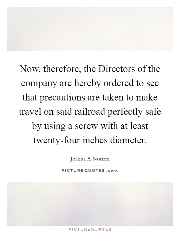 Now, therefore, the Directors of the company are hereby ordered to see that precautions are taken to make travel on said railroad perfectly safe by using a screw with at least twenty-four inches diameter. Picture Quote #1