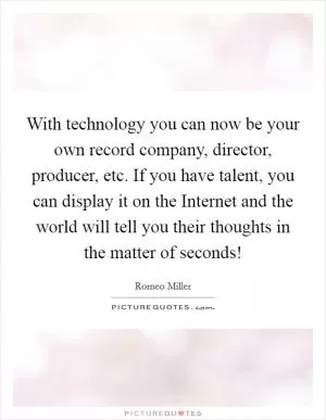 With technology you can now be your own record company, director, producer, etc. If you have talent, you can display it on the Internet and the world will tell you their thoughts in the matter of seconds! Picture Quote #1