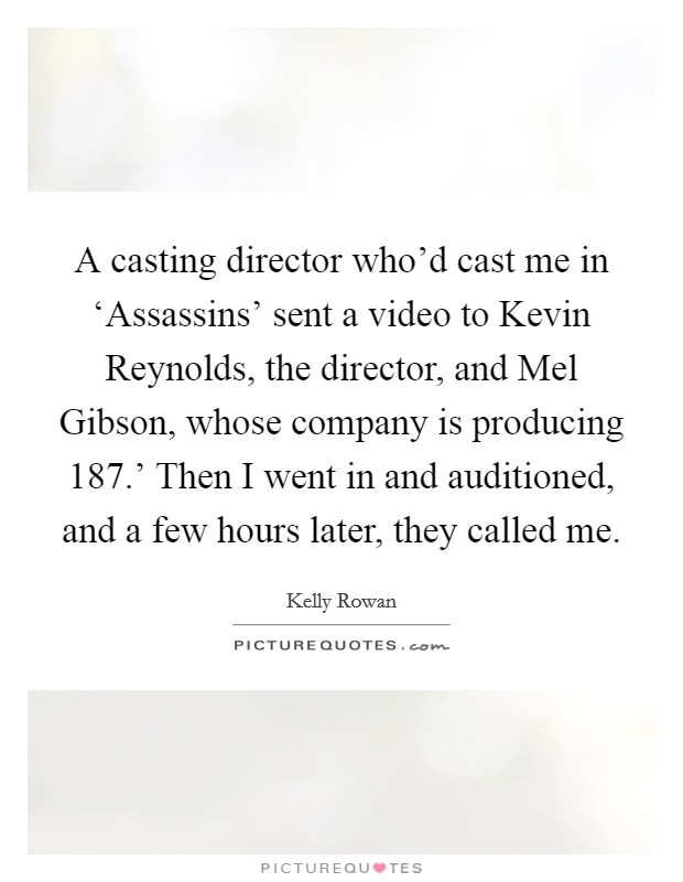 A casting director who'd cast me in ‘Assassins' sent a video to Kevin Reynolds, the director, and Mel Gibson, whose company is producing  187.' Then I went in and auditioned, and a few hours later, they called me. Picture Quote #1