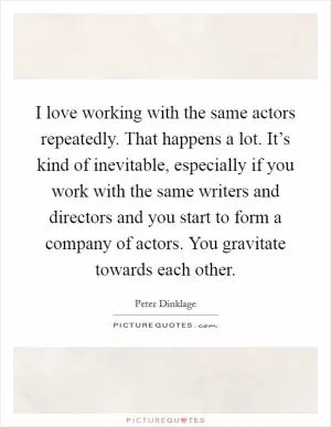 I love working with the same actors repeatedly. That happens a lot. It’s kind of inevitable, especially if you work with the same writers and directors and you start to form a company of actors. You gravitate towards each other Picture Quote #1