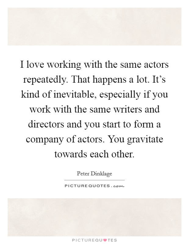 I love working with the same actors repeatedly. That happens a lot. It's kind of inevitable, especially if you work with the same writers and directors and you start to form a company of actors. You gravitate towards each other. Picture Quote #1