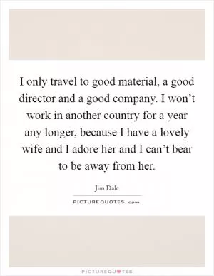 I only travel to good material, a good director and a good company. I won’t work in another country for a year any longer, because I have a lovely wife and I adore her and I can’t bear to be away from her Picture Quote #1