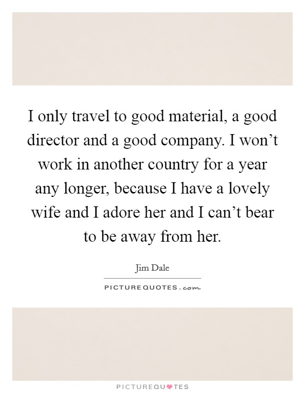 I only travel to good material, a good director and a good company. I won't work in another country for a year any longer, because I have a lovely wife and I adore her and I can't bear to be away from her. Picture Quote #1