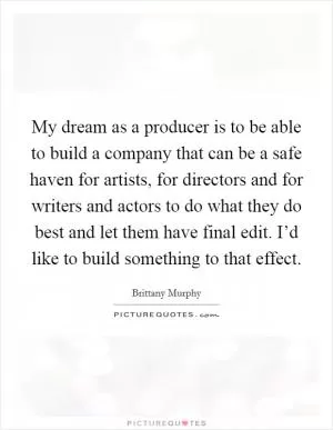 My dream as a producer is to be able to build a company that can be a safe haven for artists, for directors and for writers and actors to do what they do best and let them have final edit. I’d like to build something to that effect Picture Quote #1