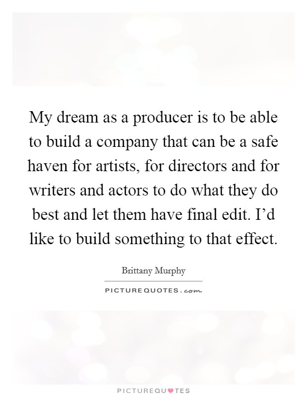 My dream as a producer is to be able to build a company that can be a safe haven for artists, for directors and for writers and actors to do what they do best and let them have final edit. I'd like to build something to that effect. Picture Quote #1