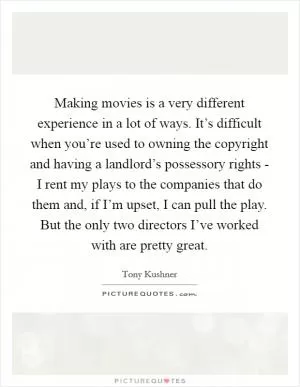 Making movies is a very different experience in a lot of ways. It’s difficult when you’re used to owning the copyright and having a landlord’s possessory rights - I rent my plays to the companies that do them and, if I’m upset, I can pull the play. But the only two directors I’ve worked with are pretty great Picture Quote #1