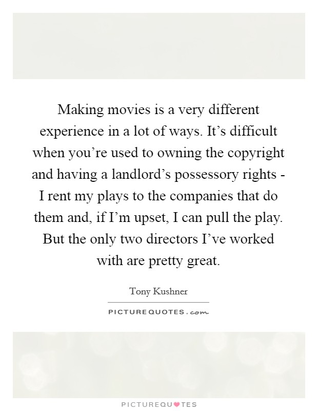 Making movies is a very different experience in a lot of ways. It's difficult when you're used to owning the copyright and having a landlord's possessory rights - I rent my plays to the companies that do them and, if I'm upset, I can pull the play. But the only two directors I've worked with are pretty great. Picture Quote #1