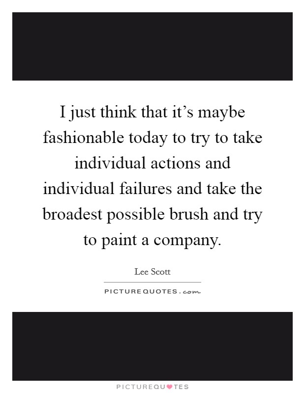I just think that it's maybe fashionable today to try to take individual actions and individual failures and take the broadest possible brush and try to paint a company. Picture Quote #1