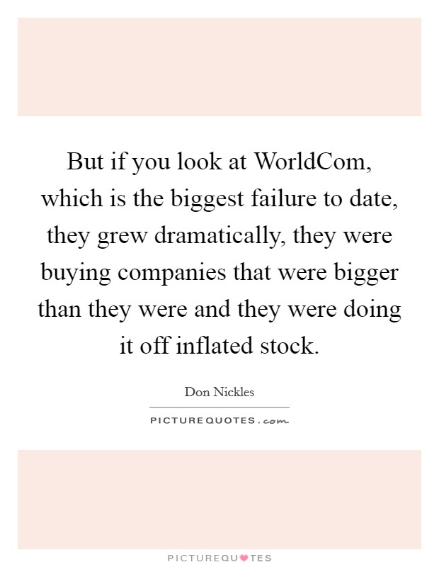 But if you look at WorldCom, which is the biggest failure to date, they grew dramatically, they were buying companies that were bigger than they were and they were doing it off inflated stock. Picture Quote #1