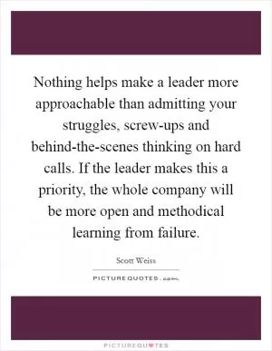 Nothing helps make a leader more approachable than admitting your struggles, screw-ups and behind-the-scenes thinking on hard calls. If the leader makes this a priority, the whole company will be more open and methodical learning from failure Picture Quote #1