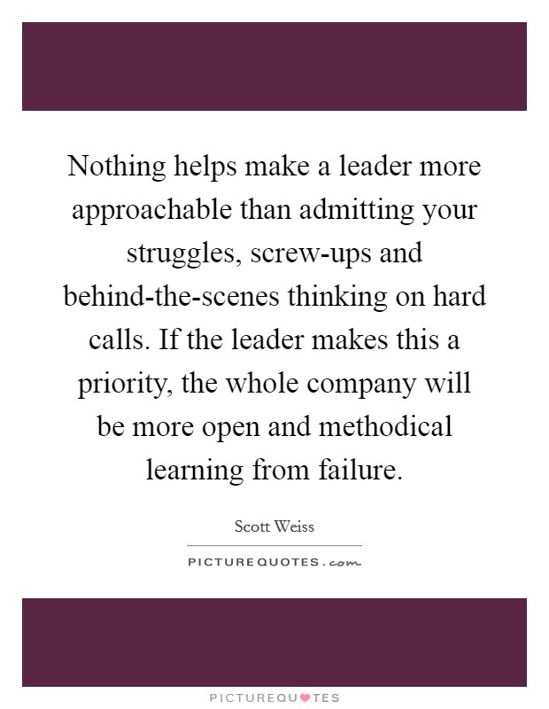 Nothing helps make a leader more approachable than admitting your struggles, screw-ups and behind-the-scenes thinking on hard calls. If the leader makes this a priority, the whole company will be more open and methodical learning from failure. Picture Quote #1