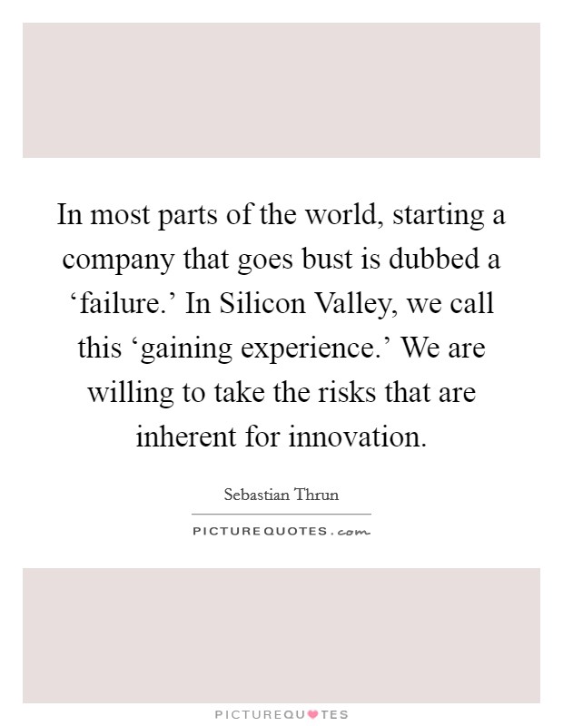 In most parts of the world, starting a company that goes bust is dubbed a ‘failure.' In Silicon Valley, we call this ‘gaining experience.' We are willing to take the risks that are inherent for innovation. Picture Quote #1