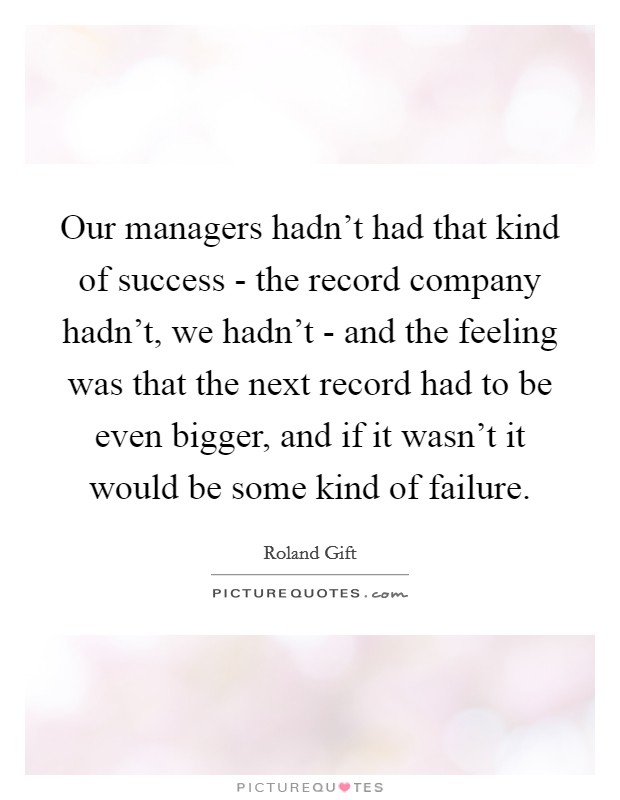 Our managers hadn't had that kind of success - the record company hadn't, we hadn't - and the feeling was that the next record had to be even bigger, and if it wasn't it would be some kind of failure. Picture Quote #1