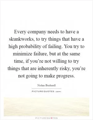 Every company needs to have a skunkworks, to try things that have a high probability of failing. You try to minimize failure, but at the same time, if you’re not willing to try things that are inherently risky, you’re not going to make progress Picture Quote #1