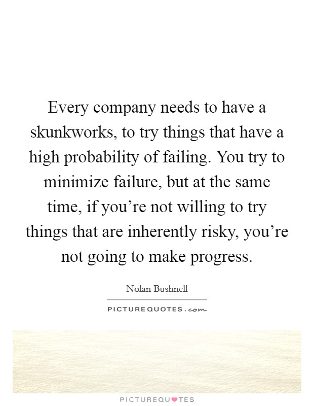 Every company needs to have a skunkworks, to try things that have a high probability of failing. You try to minimize failure, but at the same time, if you're not willing to try things that are inherently risky, you're not going to make progress. Picture Quote #1