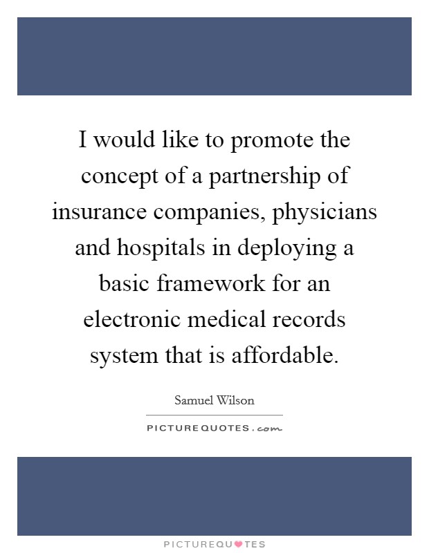 I would like to promote the concept of a partnership of insurance companies, physicians and hospitals in deploying a basic framework for an electronic medical records system that is affordable. Picture Quote #1