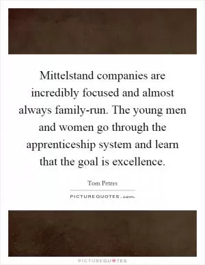 Mittelstand companies are incredibly focused and almost always family-run. The young men and women go through the apprenticeship system and learn that the goal is excellence Picture Quote #1