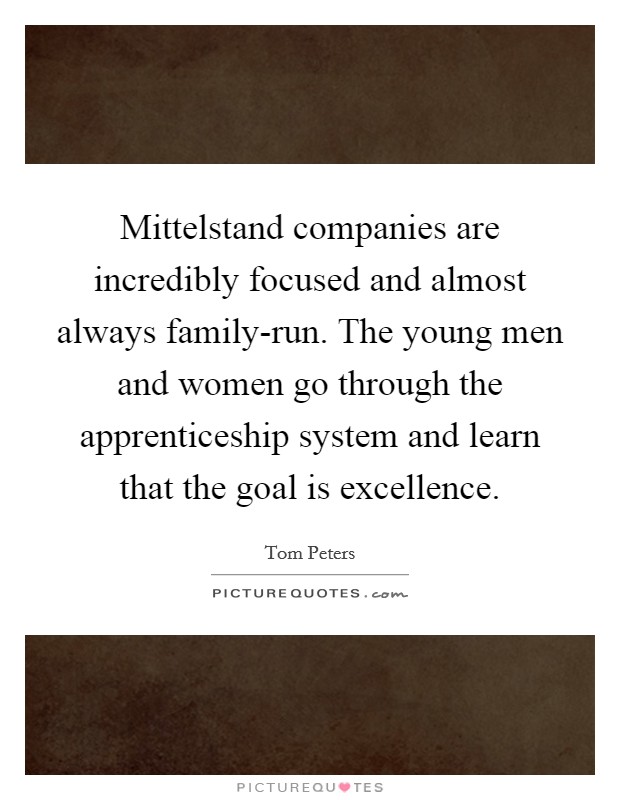 Mittelstand companies are incredibly focused and almost always family-run. The young men and women go through the apprenticeship system and learn that the goal is excellence. Picture Quote #1