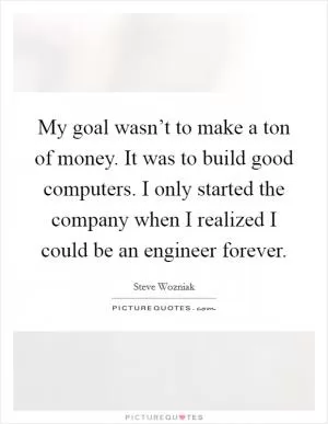 My goal wasn’t to make a ton of money. It was to build good computers. I only started the company when I realized I could be an engineer forever Picture Quote #1