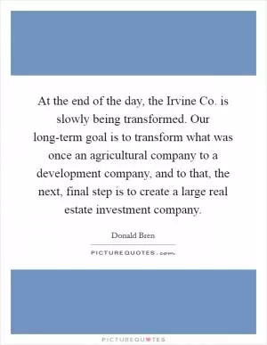 At the end of the day, the Irvine Co. is slowly being transformed. Our long-term goal is to transform what was once an agricultural company to a development company, and to that, the next, final step is to create a large real estate investment company Picture Quote #1