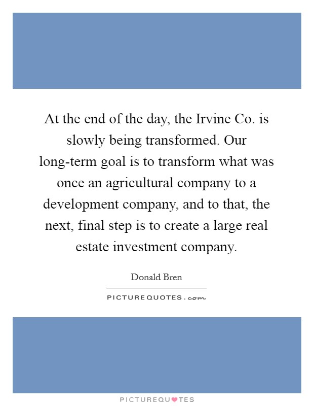 At the end of the day, the Irvine Co. is slowly being transformed. Our long-term goal is to transform what was once an agricultural company to a development company, and to that, the next, final step is to create a large real estate investment company. Picture Quote #1