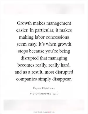 Growth makes management easier. In particular, it makes making labor concessions seem easy. It’s when growth stops because you’re being disrupted that managing becomes really, really hard, and as a result, most disrupted companies simply disappear Picture Quote #1
