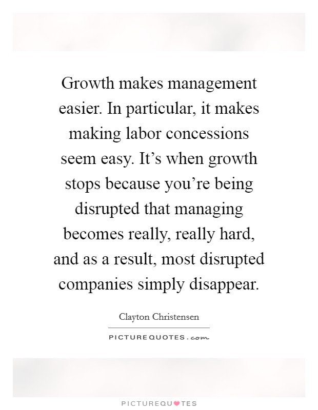 Growth makes management easier. In particular, it makes making labor concessions seem easy. It's when growth stops because you're being disrupted that managing becomes really, really hard, and as a result, most disrupted companies simply disappear. Picture Quote #1