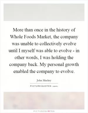 More than once in the history of Whole Foods Market, the company was unable to collectively evolve until I myself was able to evolve - in other words, I was holding the company back. My personal growth enabled the company to evolve Picture Quote #1