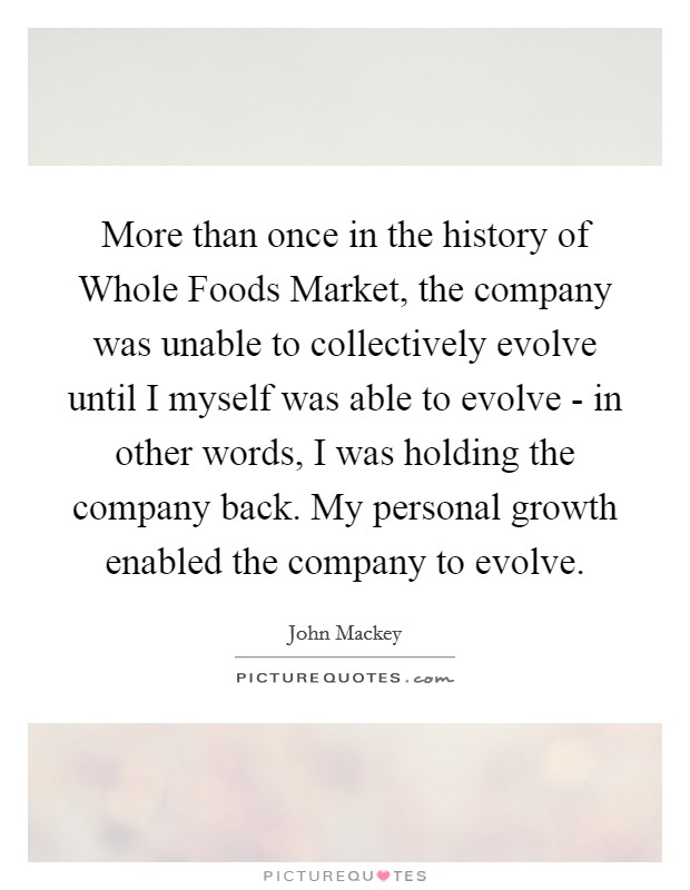 More than once in the history of Whole Foods Market, the company was unable to collectively evolve until I myself was able to evolve - in other words, I was holding the company back. My personal growth enabled the company to evolve. Picture Quote #1