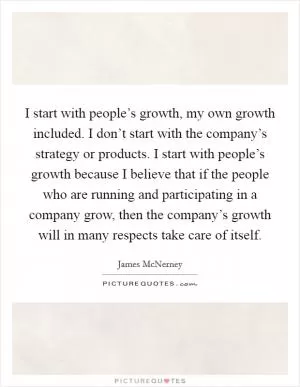 I start with people’s growth, my own growth included. I don’t start with the company’s strategy or products. I start with people’s growth because I believe that if the people who are running and participating in a company grow, then the company’s growth will in many respects take care of itself Picture Quote #1